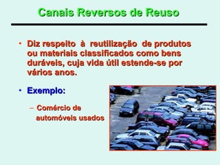 Canais Reversos de Reuso   Diz respeito  à  reutilização  de produtos  ou materiais classificados como bens duráveis, cuja vida útil estende-se por vários anos.  Exemplo: Comércio de  automóveis usados  