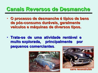 Canais Reversos de Desmanche   O processo de desmanche é típico de bens de pós-consumo duráveis, geralmente veículos e máquinas de diversos tipos.  Trata-se  de  uma  atividade  rentável  e muito explorada,  principalmente  por  pequenos comerciantes .  carro reconstruído   