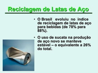 Reciclagem de Latas de Aço   O Brasil  evoluiu  no  índice  de reciclagem de latas de aço para bebidas (de 78% para 88%). O uso de sucata na produção de aço novo se manteve estável – o equivalente a 26% do total.  