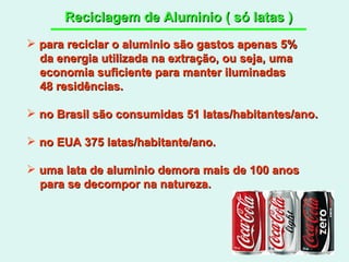 Reciclagem de Aluminio ( só latas ) para reciclar o aluminio são gastos apenas 5% da energia utilizada na extração, ou seja, uma economia suficiente para manter iluminadas  48 residências. no Brasil são consumidas 51 latas/habitantes/ano. no EUA 375 latas/habitante/ano. uma lata de aluminio demora mais de 100 anos  para se decompor na natureza. 