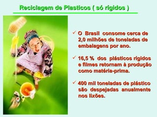 Reciclagem de Plasticos ( só rígidos ) O  Brasil  consome cerca de 2,0 milhões de toneladas de embalagens por ano. 16,5 %  dos  plásticos rígidos e filmes retornam à produção como matéria-prima. 400 mil toneladas de plástico são  despejadas  anualmente nos lixões.  