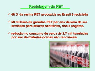 Reciclagem de PET 48 % da resina PET produzida no Brasil é reciclada 50 milhões de garrafas PET por ano deixam de ser enviadas para aterros sanitários, rios e esgotos. redução no consumo de cerca de 2,7 mil toneladas por ano de matérias-primas não renováveis. 