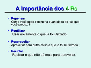 A Importância dos   4 Rs Repensar Como você pode diminuir a quantidade de lixo que você produz ? Reutilizar Usar novamente o que já foi utilizado. Reaproveitar Aproveitar para outra coisa o que já foi reutilizado. Reciclar Reciclar o que não dá mais para aproveitar.  