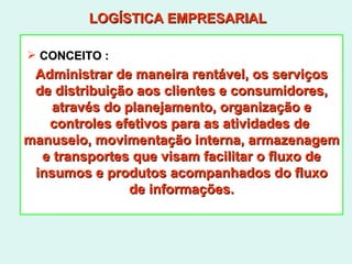 LOGÍSTICA EMPRESARIAL Administrar de maneira rentável, os serviços de distribuição aos clientes e consumidores, através do planejamento, organização e controles efetivos para as atividades de  manuseio, movimentação interna, armazenagem e transportes que visam facilitar o fluxo de insumos e produtos acompanhados do fluxo de informações. CONCEITO : 