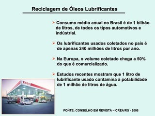 Reciclagem de Óleos Lubrificantes Consumo médio anual no Brasil é de 1 bilhão de litros, de todos os tipos automotivos e indústrial. Os lubrificantes usados coletados no país é  de apenas 240 milhões de litros por ano. Na Europa, o volume coletado chega a 50% do que é comercializado. Estudos recentes mostram que 1 litro de lubrificante usado contamina a potabilidade de 1 milhão de litros de água.   FONTE: CONSELHO EM REVISTA – CREA/RS - 2008 