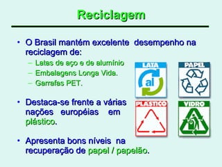 Reciclagem O Brasil mantém excelente  desempenho na reciclagem de: Latas de aço e de alumínio  Embalagens Longa Vida. Garrafas PET. Destaca-se frente a várias  nações  européias  em  plástico .  Apresenta bons níveis  na  recuperação de  papel / papelão .  