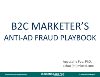October 2018 / Page 0marketing.scienceconsulting group, inc.
linkedin.com/in/augustinefou
B2C MARKETER’S
ANTI-AD FRAUD PLAYBOOK
Augustine Fou, PhD.
acfou [at] mktsci.com
 