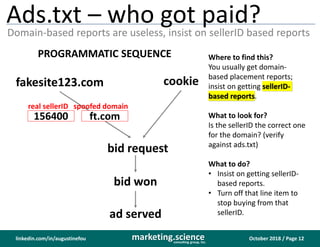 October 2018 / Page 12marketing.scienceconsulting group, inc.
linkedin.com/in/augustinefou
Ads.txt – who got paid?
Domain-based reports are useless, insist on sellerID based reports
Where to find this?
You usually get domain-
based placement reports;
insist on getting sellerID-
based reports.
What to look for?
Is the sellerID the correct one
for the domain? (verify
against ads.txt)
What to do?
• Insist on getting sellerID-
based reports.
• Turn off that line item to
stop buying from that
sellerID.
bid request
fakesite123.com cookie
ft.com
bid won
ad served
PROGRAMMATIC SEQUENCE
spoofed domain
156400
real sellerID
 