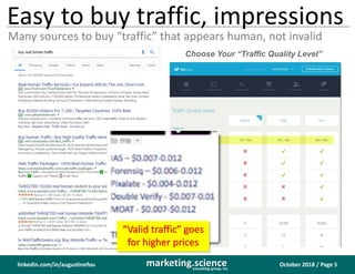 October 2018 / Page 5marketing.scienceconsulting group, inc.
linkedin.com/in/augustinefou
Easy to buy traffic, impressions
Many sources to buy “traffic” that appears human, not invalid
Choose Your “Traffic Quality Level”
“Valid traffic” goes
for higher prices
 