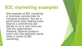 B2C marketing examples
One example of B2C marketing
is television commercials for
consumer products. You see a
particularly tasty-looking snack
food on a commercial and
decide to try it next time you
visit the supermarket.
However, physical products
aren’t the only potential wares
when it comes to B2C
marketing.
 