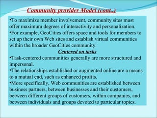 To maximize member involvement, community sites must offer maximum degrees of interactivity and personalization. For example, GeoCities offers space and tools for members to set up their own Web sites and establish virtual communities within the broader GeoCities community.  Centered on tasks Task-centered communities generally are more structured and impersonal.  The relationships established or augmented online are a means to a mutual end, such as enhanced profits. More specifically, Web communities are established between business partners, between businesses and their customers, between different groups of customers, within companies, and between individuals and groups devoted to particular topics. Community provider Model (cont..) 
