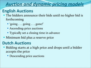 English Auctions The bidders announce their bids until no higher bid is forthcoming ‘ going . . . going . . . gone!’ Ascending-price auctions Typically set a closing time in advance Minimum bid plus a reserve price Dutch Auctions Bidding starts at a high price and drops until a bidder accepts the price Descending price auctions Auction and dynamic pricing models 
