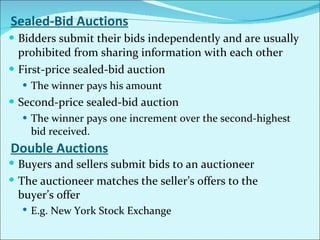 Sealed-Bid Auctions Bidders submit their bids independently and are usually prohibited from sharing information with each other First-price sealed-bid auction The winner pays his amount Second-price sealed-bid auction The winner pays one increment over the second-highest bid received. Double Auctions Buyers and sellers submit bids to an auctioneer The auctioneer matches the seller’s offers to the buyer’s offer E.g. New York Stock Exchange 