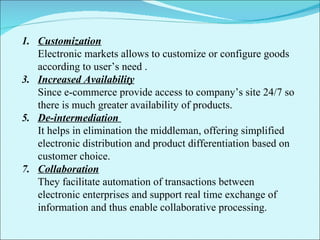 Customization Electronic markets allows to customize or configure goods according to user’s need . Increased Availability Since e-commerce provide access to company’s site 24/7 so there is much greater availability of products. De-intermediation  It helps in elimination the middleman, offering simplified electronic distribution and product differentiation based on customer choice. Collaboration They facilitate automation of transactions between electronic enterprises and support real time exchange of information and thus enable collaborative processing. 