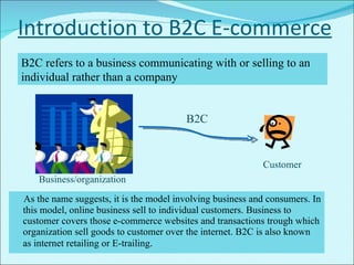 Introduction to B2C E-commerce As the name suggests, it is the model involving business and consumers. In this model, online business sell to individual customers. Business to customer covers those e-commerce websites and transactions trough which organization sell goods to customer over the internet. B2C is also known as internet retailing or E-trailing .  B2C refers to a business communicating with or selling to an individual rather than a company Business/organization Customer B2C 