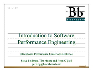 15-Nov-07




            Introduction to Software
            Performance Engineering
             Blackboard Performance Center of Excellence

             Steve Feldman, Tim Moore and Ryan O’Neil
                      perfeng@blackboard.com
                           ©2004 BLACKBOARD, INC. ALL RIGHTS RESERVED.
 