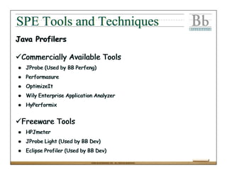 SPE Tools and Techniques
Java Profilers

 Commercially Available Tools
  JProbe (Used by BB Perfeng)
  Performasure
  OptimizeIt
  Wily Enterprise Application Analyzer
  HyPerformix


 Freeware Tools
  HPJmeter
  JProbe Light (Used by BB Dev)
  Eclipse Profiler (Used by BB Dev)

                            ©2004 BLACKBOARD, INC. ALL RIGHTS RESERVED.
 
