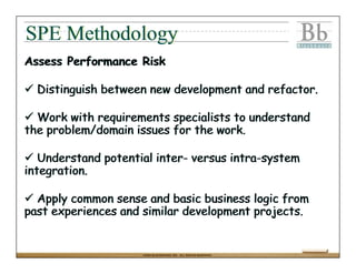 SPE Methodology
Assess Performance Risk

  Distinguish between new development and refactor.

  Work with requirements specialists to understand
the problem/domain issues for the work.

   Understand potential inter- versus intra-system
integration.

  Apply common sense and basic business logic from
past experiences and similar development projects.


                     ©2004 BLACKBOARD, INC. ALL RIGHTS RESERVED.
 