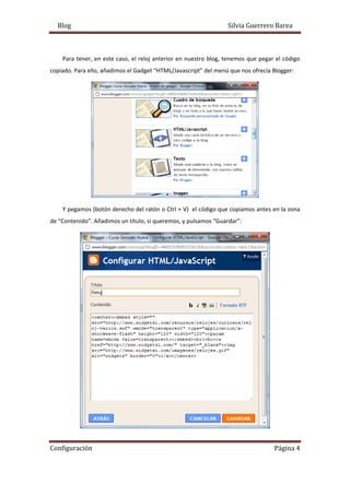 Blog Silvia Guerrero Barea
Configuración Página 4
Para tener, en este caso, el reloj anterior en nuestro blog, tenemos que pegar el código
copiado. Para ello, añadimos el Gadget “HTML/Javascript” del menú que nos ofrecía Blogger:
Y pegamos (botón derecho del ratón o Ctrl + V) el código que copiamos antes en la zona
de “Contenido”. Añadimos un título, si queremos, y pulsamos “Guardar”:
 
