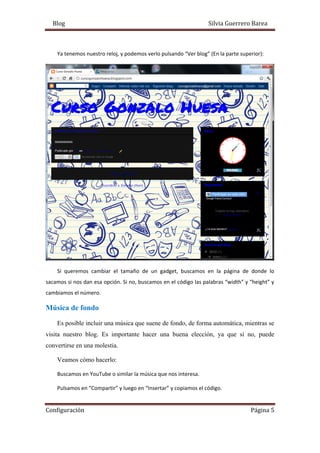 Blog Silvia Guerrero Barea
Configuración Página 5
Ya tenemos nuestro reloj, y podemos verlo pulsando “Ver blog” (En la parte superior):
Si queremos cambiar el tamaño de un gadget, buscamos en la página de donde lo
sacamos si nos dan esa opción. Si no, buscamos en el código las palabras “width” y “height” y
cambiamos el número.
Música de fondo
Es posible incluir una música que suene de fondo, de forma automática, mientras se
visita nuestro blog. Es importante hacer una buena elección, ya que si no, puede
convertirse en una molestia.
Veamos cómo hacerlo:
Buscamos en YouTube o similar la música que nos interesa.
Pulsamos en “Compartir” y luego en “Insertar” y copiamos el código.
 