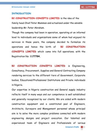 B2 Construction Concepts Limited 
Company’s Profile 
RC: 1177784 
INTRODUCTION 
B2 CONSTRUCTION CONCEPTS LIMITED is the idea of the family head Chief Peter Mamman and actualized under the amiable leadership Mr. Peter Abraham. 
Though the company had been in operation, operating at an informal level to individuals and organizations some of whom had enjoyed its services in these years, the company decided to formalize its operations and hence the birth of B2 CONSTRUCTION CONCEPTS LIMITED which came into full operations. with the Registration No: 1177784. 
B2 CONSTRUCTION CONCEPTS LIMITED is Engineering, Consultancy, Procurement, Supplies and General Contracting Company rendering services to the different tiers of Government, Corporate bodies, Educational/Professional Institutions and Private individuals in Nigeria. 
Our expertise in Nigeria construction and General supply industry reflects itself in many ways and our competence is well established and generally recognized by our clients. We are aided with modern construction equipment and a constituted pool of Engineers, Architects, Surveyors and Management personnel whose principal aim is to solve the more complex problems connected with modern engineering designs and project execution. Our talented and experienced team of Engineers and Professionals of various  