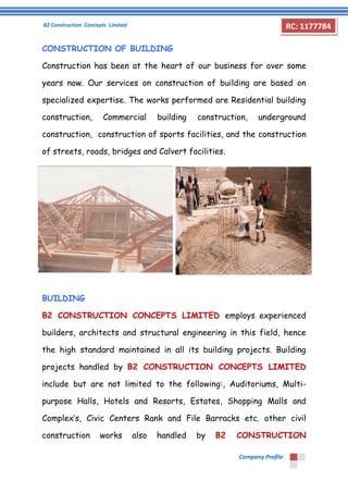 B2 Construction Concepts Limited 
Company Profile 
RC: 1177784 
CONSTRUCTION OF BUILDING 
Construction has been at the heart of our business for over some 
years now. Our services on construction of building are based on 
specialized expertise. The works performed are Residential building 
construction, Commercial building construction, underground 
construction, construction of sports facilities, and the construction 
of streets, roads, bridges and Calvert facilities. 
BUILDING 
B2 CONSTRUCTION CONCEPTS LIMITED employs experienced 
builders, architects and structural engineering in this field, hence 
the high standard maintained in all its building projects. Building 
projects handled by B2 CONSTRUCTION CONCEPTS LIMITED 
include but are not limited to the following:, Auditoriums, Multi-purpose 
Halls, Hotels and Resorts, Estates, Shopping Malls and 
Complex’s, Civic Centers Rank and File Barracks etc. other civil 
construction works also handled by B2 CONSTRUCTION 
 