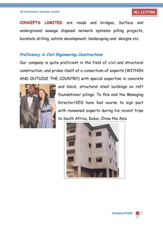 B2 Construction Concepts Limited 
Company Profile 
RC: 1177784 
CONCEPTS LIMITED are roads and bridges, Surface and 
underground sewage disposal network systems pilling projects, 
borehole drilling, estate development, landscaping and designs etc. 
Proficiency in Civil Engineering Constructions 
Our company is quite proficient in the field of civil and structural 
construction, and prides itself of a consortium of experts (WITHIN 
AND OUTSIDE THE COUNTRY) with special expertise in concrete 
and block, structural steel buildings on raft 
foundations/ pilings. To this end the Managing 
Director/CEO have had course to sign pact 
with renowned experts during his recent trips 
to South Africa, Dubai, China the Asia 
 