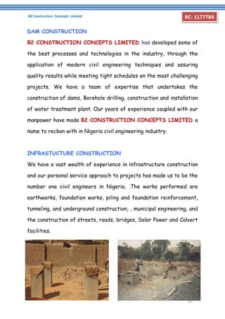 B2 Construction Concepts Limited 
Company Profile 
RC: 1177784 
DAM CONSTRUCTION 
B2 CONSTRUCTION CONCEPTS LIMITED has developed some of 
the best processes and technologies in the industry, through the 
application of modern civil engineering techniques and assuring 
quality results while meeting tight schedules on the most challenging 
projects. We have a team of expertise that undertakes the 
construction of dams, Borehole drilling, construction and installation 
of water treatment plant. Our years of experience coupled with our 
manpower have made B2 CONSTRUCTION CONCEPTS LIMITED a 
name to reckon with in Nigeria civil engineering industry. 
INFRASTUCTURE CONSTRUCTION 
We have a vast wealth of experience in infrastructure construction 
and our personal service approach to projects has made us to be the 
number one civil engineers in Nigeria. .The works performed are 
earthworks, foundation works, piling and foundation reinforcement, 
tunneling, and underground construction, , municipal engineering, and 
the construction of streets, roads, bridges, Solar Power and Calvert 
facilities. 
 