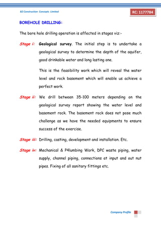 B2 Construction Concepts Limited 
Company Profile 
RC: 1177784 
BOREHOLE DRILLING: 
The bore hole drilling operation is affected in stages viz:- 
Stage i: Geological survey. The initial step is to undertake a 
geological survey to determine the depth of the aquifer, 
good drinkable water and long lasting one. 
This is the feasibility work which will reveal the water 
level and rock basement which will enable us achieve a 
perfect work. 
Stage ii: We drill between 35-100 meters depending on the 
geological survey report showing the water level and 
basement rock. The basement rock does not pose much 
challenge as we have the needed equipments to ensure 
success of the exercise. 
Stage iii: Drilling, casting, development and installation. Etc. 
Stage iv: Mechanical & P4lumbing Work, DPC waste piping, water 
supply, channel piping, connections at input and out nut 
pipes. Fixing of all sanitary fittings etc. 
 
