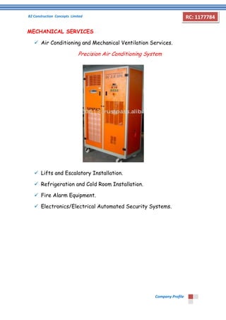 B2 Construction Concepts Limited 
Company Profile 
RC: 1177784 
MECHANICAL SERVICES 
 Air Conditioning and Mechanical Ventilation Services. 
Precision Air Conditioning System 
 Lifts and Escalatory Installation. 
 Refrigeration and Cold Room Installation. 
 Fire Alarm Equipment. 
 Electronics/Electrical Automated Security Systems. 
 