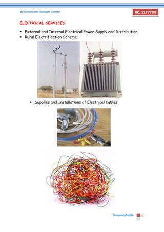 B2 Construction Concepts Limited 
Company Profile 
RC: 1177784 
ELECTRICAL SERVICES 
 External and Internal Electrical Power Supply and Distribution. 
 Rural Electrification Scheme. 
 Supplies and Installations of Electrical Cables 
 