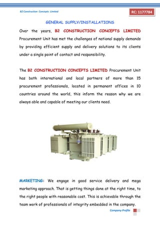 B2 Construction Concepts Limited 
Company Profile 
RC: 1177784 
GENERAL SUPPLY/INSTALLATIONS 
Over the years, B2 CONSTRUCTION CONCEPTS LIMITED 
Procurement Unit has met the challenges of national supply demands 
by providing efficient supply and delivery solutions to its clients 
under a single point of contact and responsibility. 
The B2 CONSTRUCTION CONCEPTS LIMITED Procurement Unit 
has both international and local partners of more than 15 
procurement professionals, located in permanent offices in 10 
countries around the world, this inform the reason why we are 
always able and capable of meeting our clients need. 
MARKETING: We engage in good service delivery and mega 
marketing approach. That is getting things done at the right time, to 
the right people with reasonable cost. This is achievable through the 
team work of professionals of integrity embedded in the company. 
 