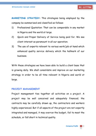 B2 Construction Concepts Limited 
Company Profile 
RC: 1177784 
MARKETING STRATEGY: This strategies being employed by the 
company be summarized and classified as follows: 
1) Professional Quotation: That can be comparable in any market 
in Nigeria and the world at large. 
2) Quick and Proper Delivery of Service being paid for. We see 
client interest as paramount in all our operation. 
3) The use of experts relevant to various work/job at hand which 
enhanced quality service delivery which the hallmark of our 
business. 
With these strategies we have been able to build a client base that 
is growing daily. We shall consolidate and improve on our marketing 
strategy in order to be all time relevant in Nigeria and world at 
large. 
PROJECT MANAGEMENT 
Project management ties together all activities on a project. A 
project may be well conceived and adequately financed; the 
contracts may be carefully drawn up, the contractors and workers 
highly experienced. But if all aspects of the project are not expertly 
integrated and managed, it may overrun the budget, fail to meet the 
schedule, or fall short in technical quality. 
 