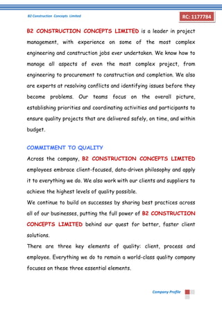 B2 Construction Concepts Limited 
Company Profile 
RC: 1177784 
B2 CONSTRUCTION CONCEPTS LIMITED is a leader in project 
management, with experience on some of the most complex 
engineering and construction jobs ever undertaken. We know how to 
manage all aspects of even the most complex project, from 
engineering to procurement to construction and completion. We also 
are experts at resolving conflicts and identifying issues before they 
become problems. Our teams focus on the overall picture, 
establishing priorities and coordinating activities and participants to 
ensure quality projects that are delivered safely, on time, and within 
budget. 
COMMITMENT TO QUALITY 
Across the company, B2 CONSTRUCTION CONCEPTS LIMITED 
employees embrace client-focused, data-driven philosophy and apply 
it to everything we do. We also work with our clients and suppliers to 
achieve the highest levels of quality possible. 
We continue to build on successes by sharing best practices across 
all of our businesses, putting the full power of B2 CONSTRUCTION 
CONCEPTS LIMITED behind our quest for better, faster client 
solutions. 
There are three key elements of quality: client, process and 
employee. Everything we do to remain a world-class quality company 
focuses on these three essential elements. 
 