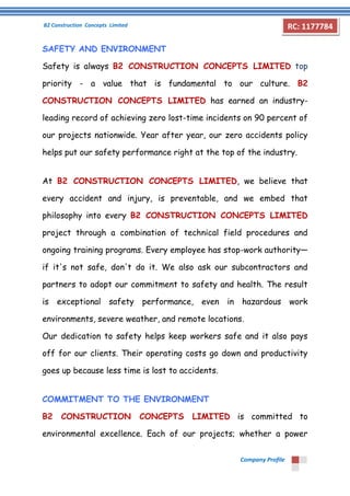 B2 Construction Concepts Limited 
Company Profile 
RC: 1177784 
SAFETY AND ENVIRONMENT 
Safety is always B2 CONSTRUCTION CONCEPTS LIMITED top 
priority - a value that is fundamental to our culture. B2 
CONSTRUCTION CONCEPTS LIMITED has earned an industry-leading 
record of achieving zero lost-time incidents on 90 percent of 
our projects nationwide. Year after year, our zero accidents policy 
helps put our safety performance right at the top of the industry. 
At B2 CONSTRUCTION CONCEPTS LIMITED, we believe that 
every accident and injury, is preventable, and we embed that 
philosophy into every B2 CONSTRUCTION CONCEPTS LIMITED 
project through a combination of technical field procedures and 
ongoing training programs. Every employee has stop-work authority— 
if it's not safe, don't do it. We also ask our subcontractors and 
partners to adopt our commitment to safety and health. The result 
is exceptional safety performance, even in hazardous work 
environments, severe weather, and remote locations. 
Our dedication to safety helps keep workers safe and it also pays 
off for our clients. Their operating costs go down and productivity 
goes up because less time is lost to accidents. 
COMMITMENT TO THE ENVIRONMENT 
B2 CONSTRUCTION CONCEPTS LIMITED is committed to 
environmental excellence. Each of our projects; whether a power 
 