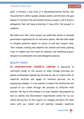 B2 Construction Concepts Limited 
Company Profile 
RC: 1177784 
plant, a refinery, a new road, or a telecommunications facility, has 
the potential to affect people, animals, plants, and the land. Our goal 
always is to protect the environment during a project, and to build in 
safeguards that will keep protecting it long after the project is 
complete. 
We make sure that every project we undertake meets or exceeds 
government regulations for air and water quality. We also take steps 
to mitigate potential impact on nature at and near project sites. 
That includes creating new habitats for animals and birds, planting 
trees to replace any that must be removed, and modifying project 
designs to accommodate rare and endangered species. 
QUALITY POLICY 
B2 CONSTRUCTION CONCEPTS LIMITED is dedicated to 
contribute locally to the society at large through providing our 
quality professional engineering services by way of construction of 
industrial facilities and supply of technical services. As an 
engineering company, it is our mission to ensure the satisfaction and 
success of our clients through the provision of effective total 
solution. The key to this mission is to meet Quality requirements as 
well as Safety and Environment requirements called for by our 
clients and society. In this regard, our company will share the same 
vision with our clients and will maintain mutually beneficial 
 