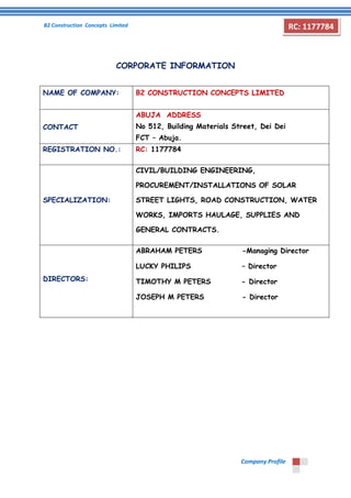 B2 Construction Concepts Limited 
Company Profile 
RC: 1177784 
CORPORATE INFORMATION 
NAME OF COMPANY: 
B2 CONSTRUCTION CONCEPTS LIMITED 
CONTACT 
ABUJA ADDRESS 
No 512, Building Materials Street, Dei Dei 
FCT – Abuja. 
REGISTRATION NO.: 
RC: 1177784 
SPECIALIZATION: 
CIVIL/BUILDING ENGINEERING, PROCUREMENT/INSTALLATIONS OF SOLAR STREET LIGHTS, ROAD CONSTRUCTION, WATER WORKS, IMPORTS HAULAGE, SUPPLIES AND GENERAL CONTRACTS. 
DIRECTORS: 
ABRAHAM PETERS -Managing Director 
LUCKY PHILIPS – Director 
TIMOTHY M PETERS - Director 
JOSEPH M PETERS - Director 
 
