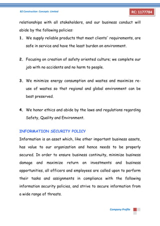 B2 Construction Concepts Limited 
Company Profile 
RC: 1177784 
relationships with all stakeholders, and our business conduct will 
abide by the following policies: 
1. We supply reliable products that meet clients' requirements, are 
safe in service and have the least burden on environment. 
2. Focusing on creation of safety oriented culture; we complete our 
job with no accidents and no harm to people. 
3. We minimize energy consumption and wastes and maximize re-use 
of wastes so that regional and global environment can be 
best preserved. 
4. We honor ethics and abide by the laws and regulations regarding 
Safety, Quality and Environment. 
INFORMATION SECURITY POLICY 
Information is an asset which, like other important business assets, 
has value to our organization and hence needs to be properly 
secured. In order to ensure business continuity, minimize business 
damage and maximize return on investments and business 
opportunities, all officers and employees are called upon to perform 
their tasks and assignments in compliance with the following 
information security policies, and strive to secure information from 
a wide range of threats. 
 