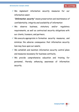B2 Construction Concepts Limited 
Company Profile 
RC: 1177784 
 We implement information security measures for our 
information asset. 
"Information security" means preservation and maintenance of 
confidentiality, integrity and availability of information 
 We observe business, statutory and/or regulatory 
requirements, as well as contractual security obligations with 
our clients, licensors, and partners. 
 We execute appropriate in formation security measures, and 
minimize the adverse consequence that information security 
loss may have upon our assets. 
 We establish and maintain information security control plans 
and measures necessary for business continuity. 
 We provide comprehensive education and training for 
personnel, thereby enhancing awareness of information 
security. 
 