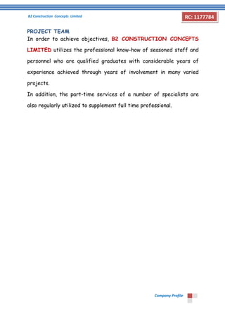 B2 Construction Concepts Limited 
Company Profile 
RC: 1177784 
PROJECT TEAM 
In order to achieve objectives, B2 CONSTRUCTION CONCEPTS 
LIMITED utilizes the professional know-how of seasoned staff and 
personnel who are qualified graduates with considerable years of 
experience achieved through years of involvement in many varied 
projects. 
In addition, the part-time services of a number of specialists are 
also regularly utilized to supplement full time professional. 
