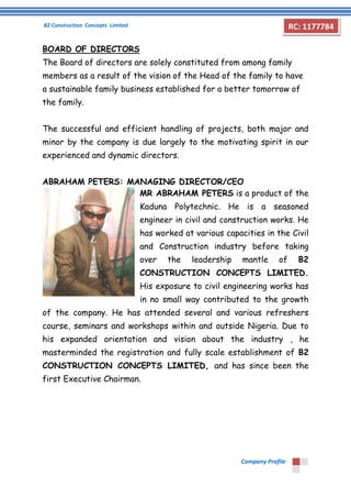 B2 Construction Concepts Limited 
Company Profile 
RC: 1177784 
BOARD OF DIRECTORS 
The Board of directors are solely constituted from among family 
members as a result of the vision of the Head of the family to have 
a sustainable family business established for a better tomorrow of 
the family. 
The successful and efficient handling of projects, both major and 
minor by the company is due largely to the motivating spirit in our 
experienced and dynamic directors. 
ABRAHAM PETERS: MANAGING DIRECTOR/CEO 
MR ABRAHAM PETERS is a product of the 
Kaduna Polytechnic. He is a seasoned 
engineer in civil and construction works. He 
has worked at various capacities in the Civil 
and Construction industry before taking 
over the leadership mantle of B2 
CONSTRUCTION CONCEPTS LIMITED. 
His exposure to civil engineering works has 
in no small way contributed to the growth 
of the company. He has attended several and various refreshers 
course, seminars and workshops within and outside Nigeria. Due to 
his expanded orientation and vision about the industry , he 
masterminded the registration and fully scale establishment of B2 
CONSTRUCTION CONCEPTS LIMITED, and has since been the 
first Executive Chairman. 
 