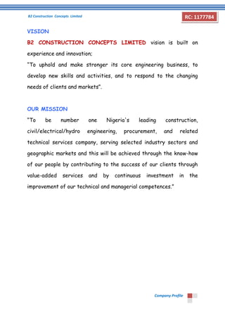 B2 Construction Concepts Limited 
Company Profile 
RC: 1177784 
VISION 
B2 CONSTRUCTION CONCEPTS LIMITED vision is built on 
experience and innovation; 
“To uphold and make stronger its core engineering business, to 
develop new skills and activities, and to respond to the changing 
needs of clients and markets”. 
OUR MISSION 
“To be number one Nigeria's leading construction, 
civil/electrical/hydro engineering, procurement, and related 
technical services company, serving selected industry sectors and 
geographic markets and this will be achieved through the know-how 
of our people by contributing to the success of our clients through 
value-added services and by continuous investment in the 
improvement of our technical and managerial competences.” 
 
