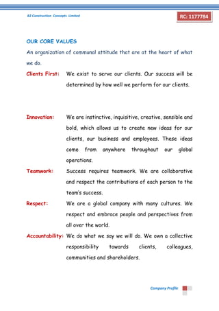 B2 Construction Concepts Limited 
Company Profile 
RC: 1177784 
OUR CORE VALUES 
An organization of communal attitude that are at the heart of what 
we do. 
Clients First: We exist to serve our clients. Our success will be 
determined by how well we perform for our clients. 
Innovation: We are instinctive, inquisitive, creative, sensible and 
bold, which allows us to create new ideas for our 
clients, our business and employees. These ideas 
come from anywhere throughout our global 
operations. 
Teamwork: Success requires teamwork. We are collaborative 
and respect the contributions of each person to the 
team’s success. 
Respect: We are a global company with many cultures. We 
respect and embrace people and perspectives from 
all over the world. 
Accountability: We do what we say we will do. We own a collective 
responsibility towards clients, colleagues, 
communities and shareholders. 
 