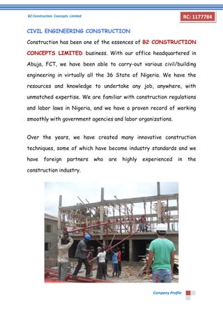 B2 Construction Concepts Limited 
Company Profile 
RC: 1177784 
CIVIL ENGINEERING CONSTRUCTION 
Construction has been one of the essences of B2 CONSTRUCTION 
CONCEPTS LIMITED business. With our office headquartered in 
Abuja, FCT, we have been able to carry-out various civil/building 
engineering in virtually all the 36 State of Nigeria. We have the 
resources and knowledge to undertake any job, anywhere, with 
unmatched expertise. We are familiar with construction regulations 
and labor laws in Nigeria, and we have a proven record of working 
smoothly with government agencies and labor organizations. 
Over the years, we have created many innovative construction 
techniques, some of which have become industry standards and we 
have foreign partners who are highly experienced in the 
construction industry. 
 