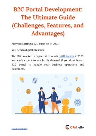 B2C Portal Development:
The Ultimate Guide
(Challenges, Features, and
Advantages)
Are you starting a B2C business in 2021?
You need a digital presence.
The B2C market is expected to reach $4.01 trillion in 2021.
You can’t expect to reach this demand if you don’t have a
B2C portal to handle your business operations and
customers.
sales@crmjetty.com
 