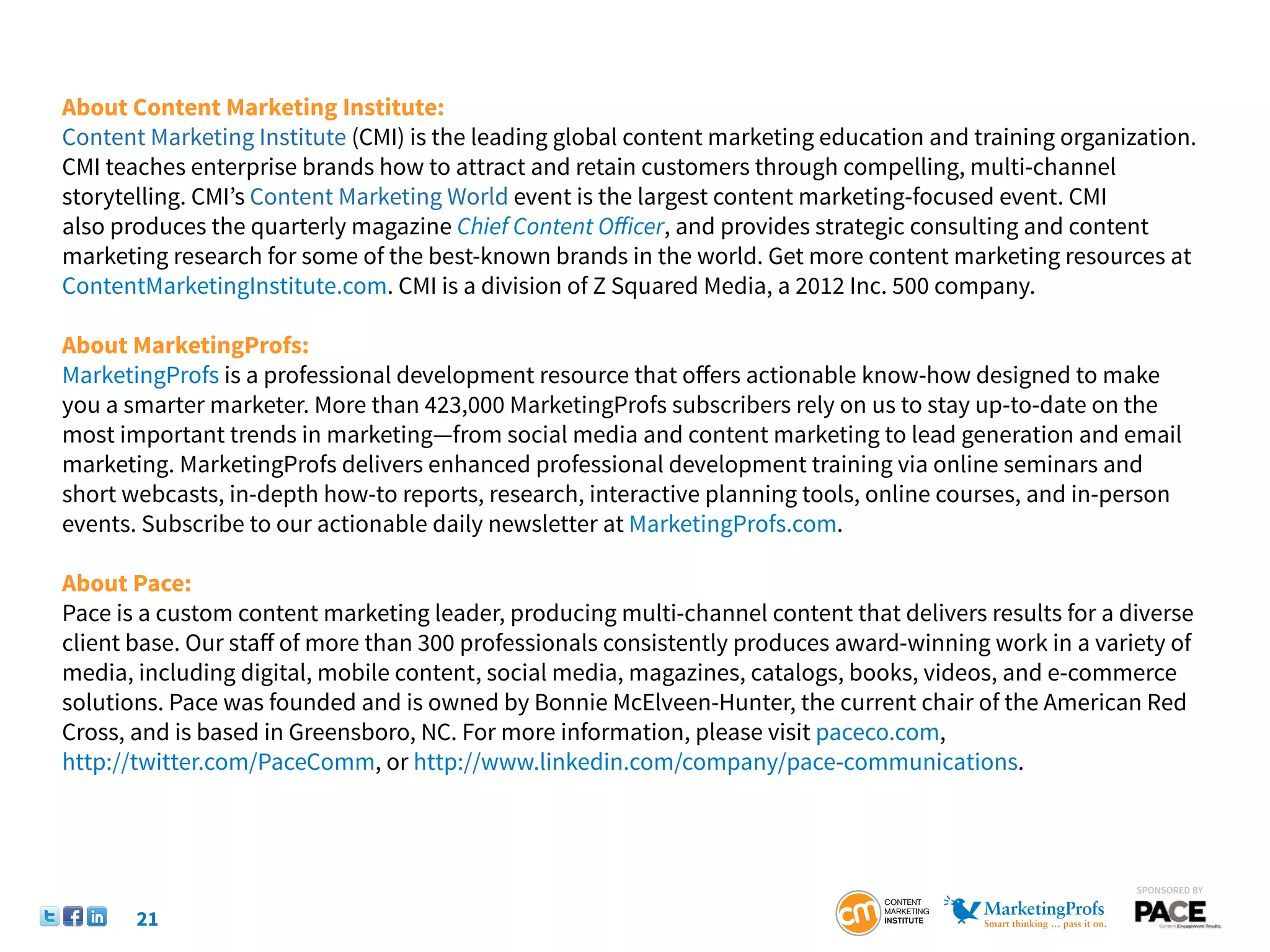 About Content Marketing Institute:
Content Marketing Institute (CMI) is the leading global content marketing education and training organization.
CMI teaches enterprise brands how to attract and retain customers through compelling, multi-channel
storytelling. CMI’s Content Marketing World event is the largest content marketing-focused event. CMI
also produces the quarterly magazine Chief Content Officer, and provides strategic consulting and content
marketing research for some of the best-known brands in the world. Get more content marketing resources at
ContentMarketingInstitute.com. CMI is a division of Z Squared Media, a 2012 Inc. 500 company.

About MarketingProfs:
MarketingProfs is a professional development resource that offers actionable know-how designed to make
you a smarter marketer. More than 423,000 MarketingProfs subscribers rely on us to stay up-to-date on the
most important trends in marketing—from social media and content marketing to lead generation and email
marketing. MarketingProfs delivers enhanced professional development training via online seminars and
short webcasts, in-depth how-to reports, research, interactive planning tools, online courses, and in-person
events. Subscribe to our actionable daily newsletter at MarketingProfs.com.

About Pace:
Pace is a custom content marketing leader, producing multi-channel content that delivers results for a diverse
client base. Our staff of more than 300 professionals consistently produces award-winning work in a variety of
media, including digital, mobile content, social media, magazines, catalogs, books, videos, and e-commerce
solutions. Pace was founded and is owned by Bonnie McElveen-Hunter, the current chair of the American Red
Cross, and is based in Greensboro, NC. For more information, please visit paceco.com,
http://twitter.com/PaceComm, or http://www.linkedin.com/company/pace-communications.



                                                                                                        SponSored by


       21
 