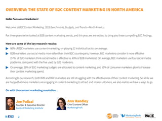 Overview: The State of B2C Content Marketing IN NORTH AMERICA

Hello Consumer Marketers!

Welcome to B2C Content Marketing: 2013 Benchmarks, Budgets, and Trends—North America.

For three years we’ve looked at B2B content marketing trends, and this year, we are excited to bring you these compelling B2C findings.

Here are some of the key research results:
	 86% of B2C marketers use content marketing, employing 12 individual tactics on average.
	 B2B marketers use social media more often than their B2C counterparts; however, B2C marketers consider it more effective
	   (57% of B2C marketers think social media is effective vs. 49% of B2B marketers). On average, B2C marketers use four social media
	   platforms, compared with the five used by B2B marketers.
	 On average, 28% of B2C marketing budgets are allocated to content marketing, and 55% of consumer marketers plan to increase
	 their content marketing spend.

According to our research, both B2B and B2C marketers are still struggling with the effectiveness of their content marketing. So while we
are happy that more marketers are engaging in content marketing to attract and retain customers, we also realize we have a ways to go.

On with the content marketing revolution...



         Joe Pulizzi                                     Ann Handley
         Founder & Executive Director                    Chief Content Officer
         Content Marketing Institute                     MarketingProfs

                                                                                                                                 SponSored by


           2
 