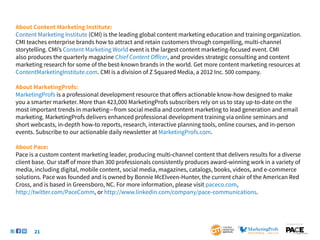 About Content Marketing Institute:
Content Marketing Institute (CMI) is the leading global content marketing education and training organization.
CMI teaches enterprise brands how to attract and retain customers through compelling, multi-channel
storytelling. CMI’s Content Marketing World event is the largest content marketing-focused event. CMI
also produces the quarterly magazine Chief Content Officer, and provides strategic consulting and content
marketing research for some of the best-known brands in the world. Get more content marketing resources at
ContentMarketingInstitute.com. CMI is a division of Z Squared Media, a 2012 Inc. 500 company.

About MarketingProfs:
MarketingProfs is a professional development resource that offers actionable know-how designed to make
you a smarter marketer. More than 423,000 MarketingProfs subscribers rely on us to stay up-to-date on the
most important trends in marketing—from social media and content marketing to lead generation and email
marketing. MarketingProfs delivers enhanced professional development training via online seminars and
short webcasts, in-depth how-to reports, research, interactive planning tools, online courses, and in-person
events. Subscribe to our actionable daily newsletter at MarketingProfs.com.

About Pace:
Pace is a custom content marketing leader, producing multi-channel content that delivers results for a diverse
client base. Our staff of more than 300 professionals consistently produces award-winning work in a variety of
media, including digital, mobile content, social media, magazines, catalogs, books, videos, and e-commerce
solutions. Pace was founded and is owned by Bonnie McElveen-Hunter, the current chair of the American Red
Cross, and is based in Greensboro, NC. For more information, please visit paceco.com,
http://twitter.com/PaceComm, or http://www.linkedin.com/company/pace-communications.



                                                                                                        SponSored by


       21
 