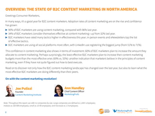 Overview: The State of B2C Content Marketing IN NORTH AMERICA
Greetings Consumer Marketers,
In many ways, it’s a good year for B2C content marketers. Adoption rates of content marketing are on the rise and confidence
has grown:
	 90% of B2C marketers are using content marketing, compared with 86% last year.
	 34% of B2C marketers consider themselves effective at content marketing—up from 32% last year.
	 B2C marketers have rated many tactics higher in effectiveness this year; in-person events and eNewsletters top the list

	 of effective tactics.
	 B2C marketers are using all social platforms more often, with LinkedIn use registering the biggest jump (from 51% to 71%).
This confidence in content marketing also shows in terms of investment: 60% of B2C marketers plan to increase the amount they
allocate to content marketing. Perhaps surprisingly, the least effective B2C marketers plan to increase their content marketing
budgets more than the most effective ones (69% vs. 55%): another indication that marketers believe in the principles of content
marketing, even if they have not quite figured out how to best execute.
Read on to discover not only how the B2C content marketing landscape has changed over the last year, but also to learn what the
most effective B2C marketers are doing differently than their peers.

On with the content marketing revolution!

Joe Pulizzi

Founder
Content Marketing Institute

Ann Handley
Chief Content Officer
MarketingProfs

Note: Throughout this report, we refer to companies by size. Large companies are defined as 1,000+ employees;
midsize as 100-999 employees; small as 10-99 employees; and microsize as 1-9 employees.
SponSored by

2

 