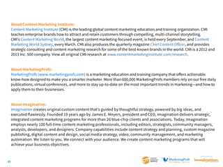 About Content Marketing Institute:
Content Marketing Institute (CMI) is the leading global content marketing education and training organization. CMI
teaches enterprise brands how to attract and retain customers through compelling, multi-channel storytelling.
CMI’s Content Marketing World, the largest content marketing-focused event, is held every September, and Content
Marketing World Sydney, every March. CMI also produces the quarterly magazine Chief Content Officer, and provides
strategic consulting and content marketing research for some of the best-known brands in the world. CMI is a 2012 and
2013 Inc. 500 company. View all original CMI research at www.contentmarketinginstitute.com/research.
About MarketingProfs:
MarketingProfs (www.marketingprofs.com) is a marketing education and training company that offers actionable
know-how designed to make you a smarter marketer. More than 600,000 MarketingProfs members rely on our free daily
publications, virtual conferences, and more to stay up-to-date on the most important trends in marketing—and how to
apply them to their businesses.
About Imagination:
Imagination creates original custom content that’s guided by thoughtful strategy, powered by big ideas, and
executed flawlessly. Founded 19 years ago by James E. Meyers, president and CEO, Imagination delivers strategic,
integrated content marketing programs for more than 20 blue-chip clients and associations. Today, Imagination
employs nearly 100 full-time content marketing professionals, including editors, strategists, community managers,
analysts, developers, and designers. Company capabilities include content strategy and planning, custom magazine
publishing, digital content and design, social media strategy, video, community management, and marketing
automation. We listen to you. We connect with your audience. We create content marketing programs that will
achieve your business objectives.
SponSored by

23

 